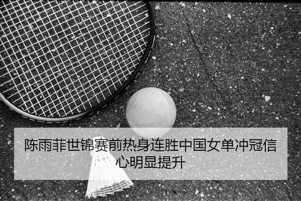 陈雨菲世锦赛前热身连胜中国女单冲冠信心明显提升